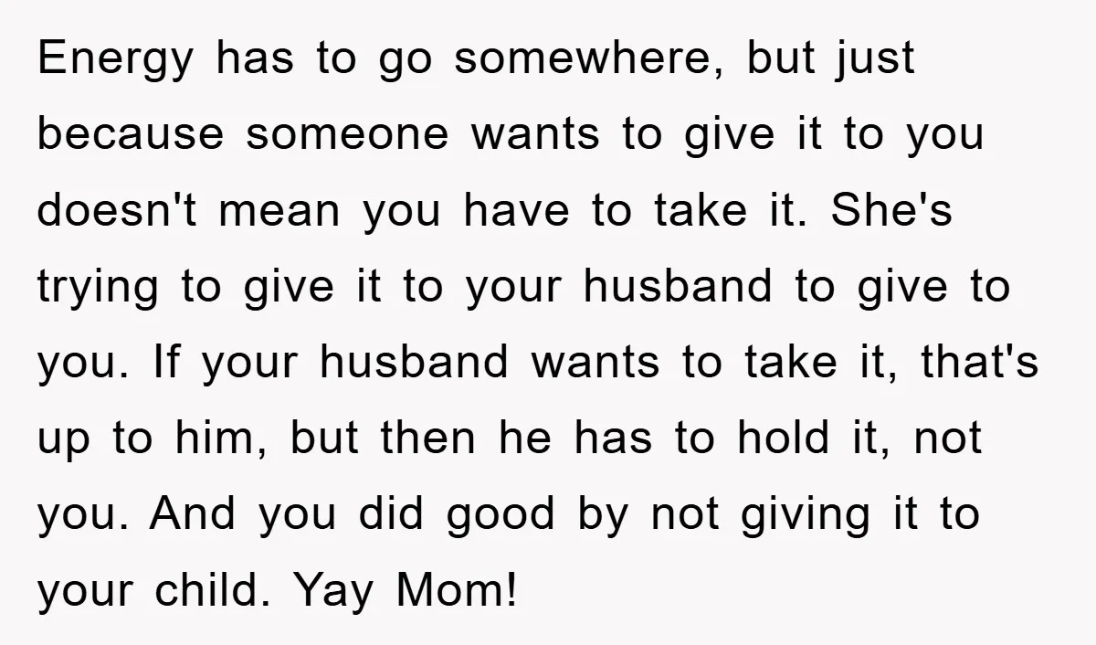 Energy has to go somewhere, but just because someone wants to give it to you doesn't mean you have to take it. She's trying to give it to your husband...