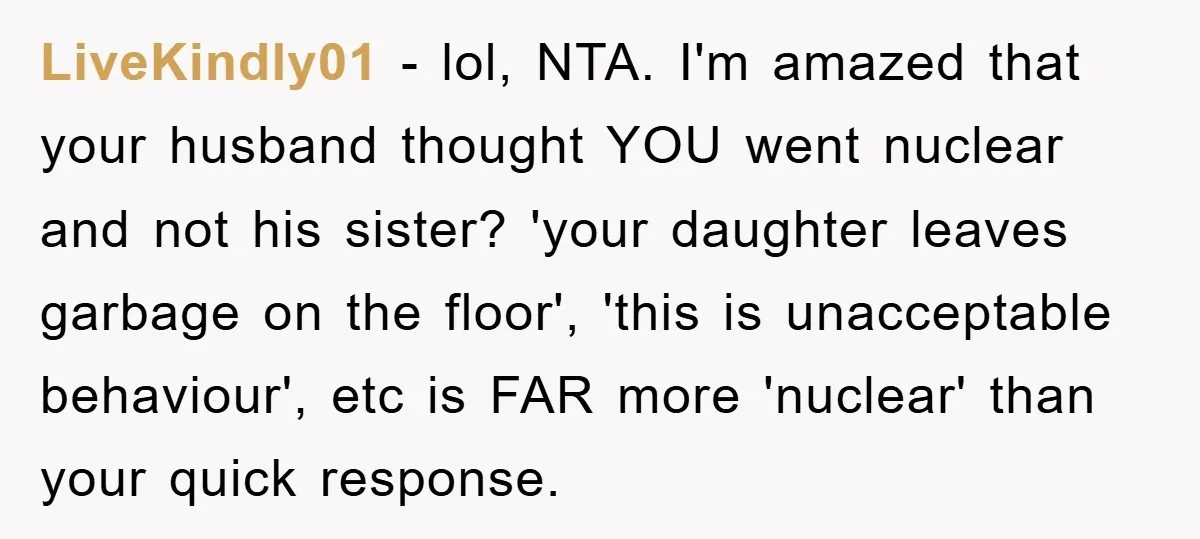 LiveKindly01 − lol, NTA. I'm amazed that your husband thought YOU went nuclear and not his sister? 'your daughter leaves garbage on the floor', 'this is unacceptable behaviour', etc is...