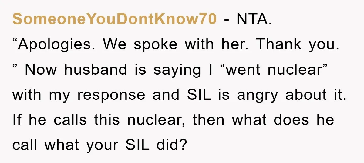 SomeoneYouDontKnow70 − NTA. “Apologies. We spoke with her. Thank you. ” Now husband is saying I “went nuclear” with my response and SIL is angry about it. If he calls...