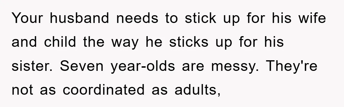 Your husband needs to stick up for his wife and child the way he sticks up for his sister. Seven year-olds are messy. They're not as coordinated as adults,