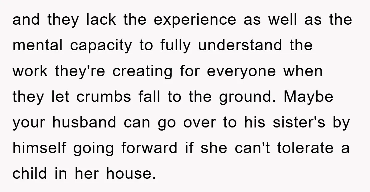 and they lack the experience as well as the mental capacity to fully understand the work they're creating for everyone when they let crumbs fall to the ground. Maybe your...