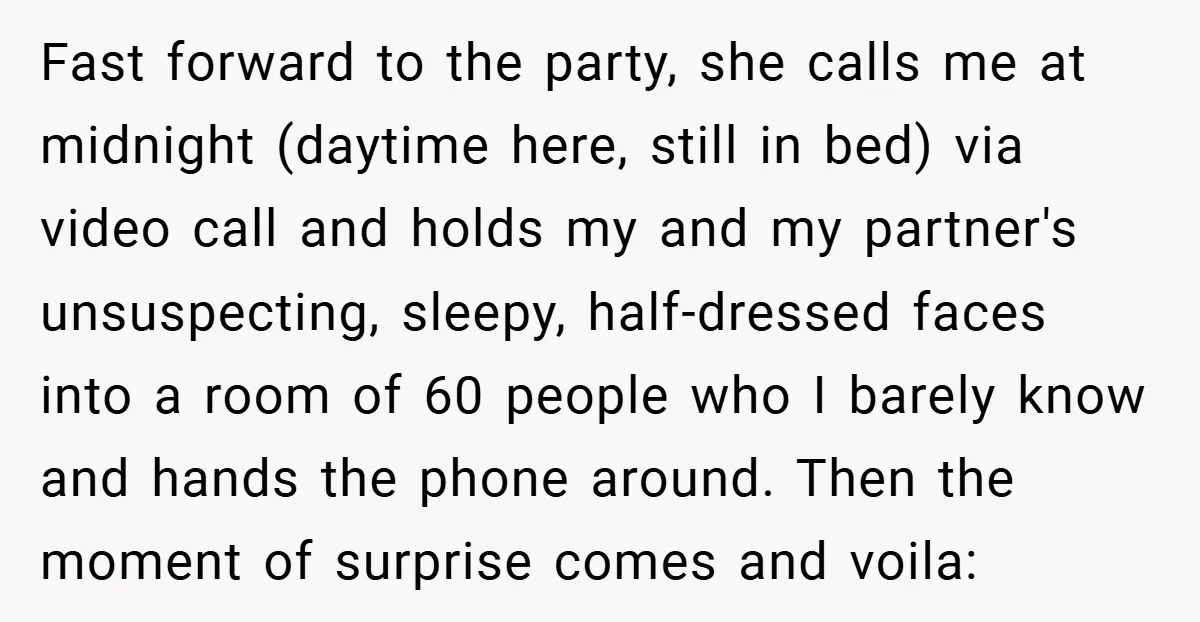 Fast forward to the party, she calls me at midnight (daytime here, still in bed) via video call and holds my and my partner's unsuspecting, sleepy, half-dressed faces into a...