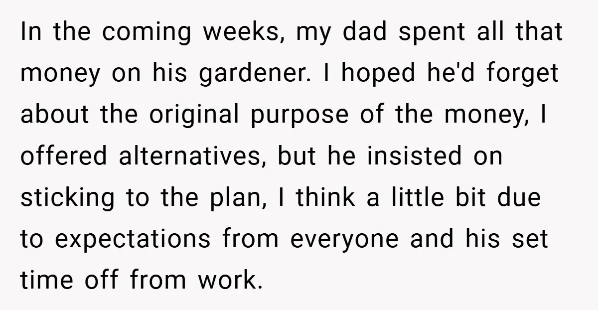 In the coming weeks, my dad spent all that money on his gardener. I hoped he'd forget about the original purpose of the money, I offered alternatives, but he insisted...