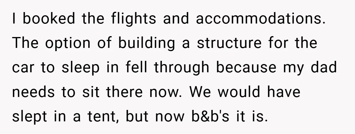 I booked the flights and accommodations. The option of building a structure for the car to sleep in fell through because my dad needs to sit there now. We would...