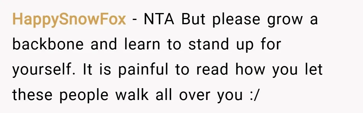 HappySnowFox − NTA But please grow a backbone and learn to stand up for yourself. It is painful to read how you let these people walk all over you :/