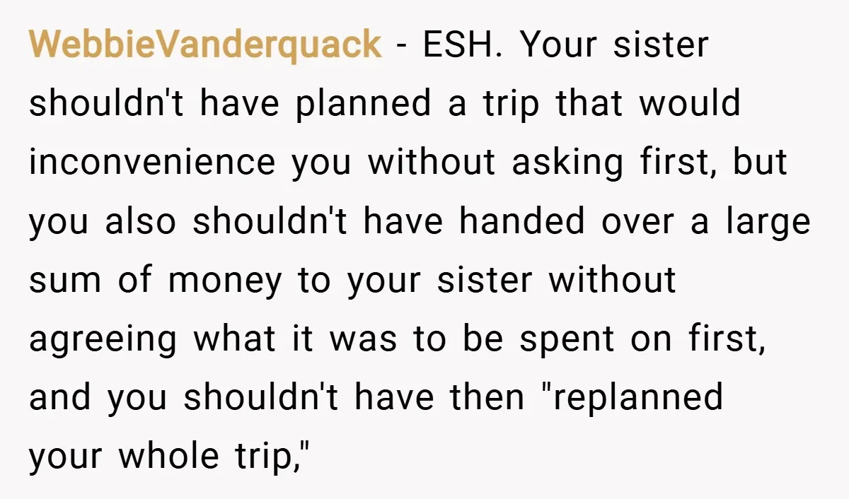 WebbieVanderquack − ESH. Your sister shouldn't have planned a trip that would inconvenience you without asking first, but you also shouldn't have handed over a large sum of money to...