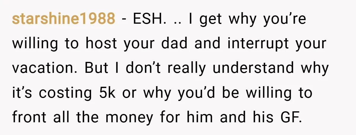 starshine1988 − ESH. .. I get why you’re willing to host your dad and interrupt your vacation. But I don’t really understand why it’s costing 5k or why you’d be...