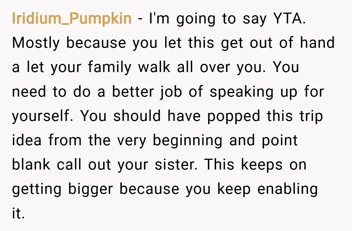 Iridium_Pumpkin − I'm going to say YTA. Mostly because you let this get out of hand a let your family walk all over you. You need to do a better...