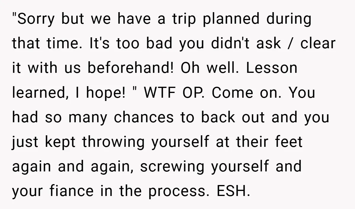 "Sorry but we have a trip planned during that time. It's too bad you didn't ask / clear it with us beforehand! Oh well. Lesson learned, I hope! " WTF...