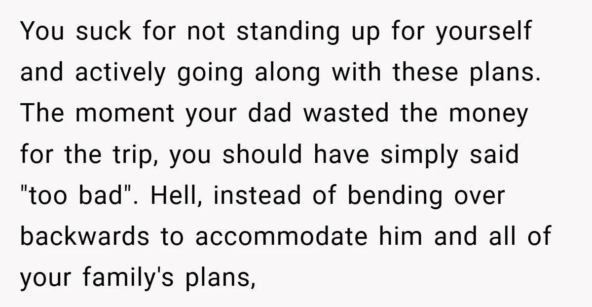 You suck for not standing up for yourself and actively going along with these plans. The moment your dad wasted the money for the trip, you should have simply said...