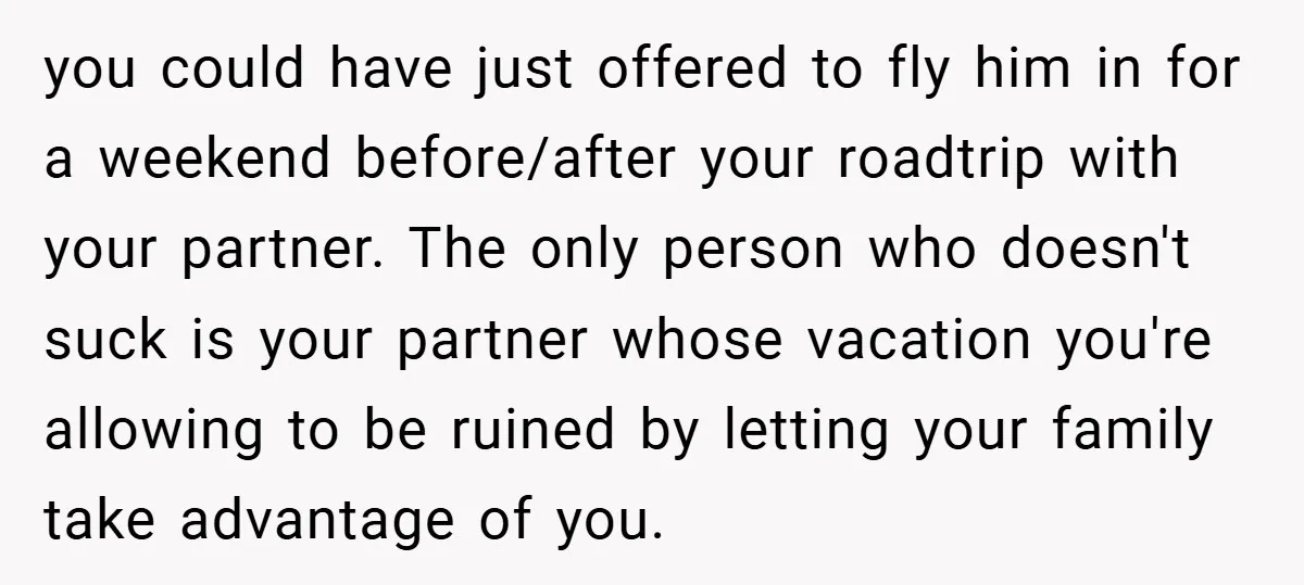 you could have just offered to fly him in for a weekend before/after your roadtrip with your partner. The only person who doesn't suck is your partner whose vacation you're...