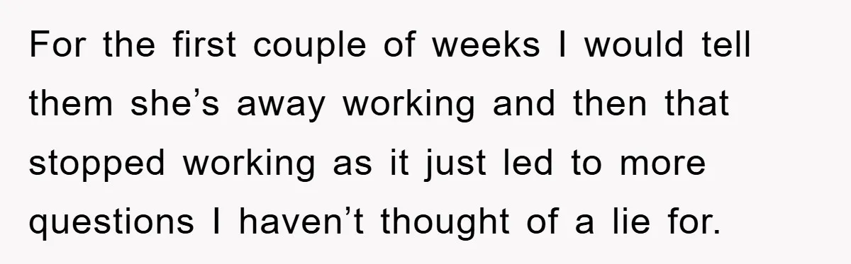 For the first couple of weeks I would tell them she’s away working and then that stopped working as it just led to more questions I haven’t thought of a...