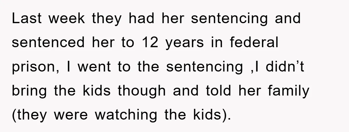 Last week they had her sentencing and sentenced her to 12 years in federal prison, I went to the sentencing ,I didn’t bring the kids though and told her family...