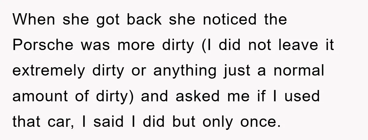 When she got back she noticed the Porsche was more dirty (I did not leave it extremely dirty or anything just a normal amount of dirty) and asked me if...
