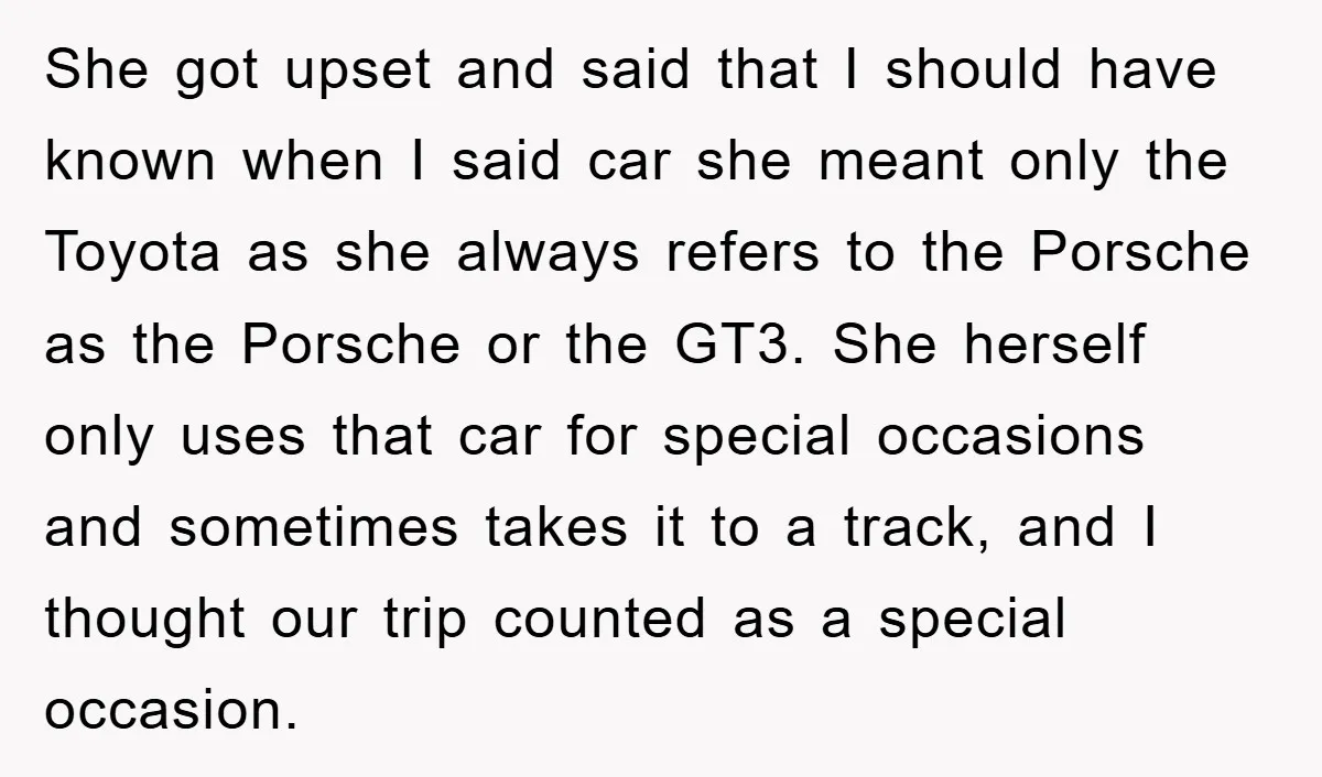 She got upset and said that I should have known when I said car she meant only the Toyota as she always refers to the Porsche as the Porsche or...