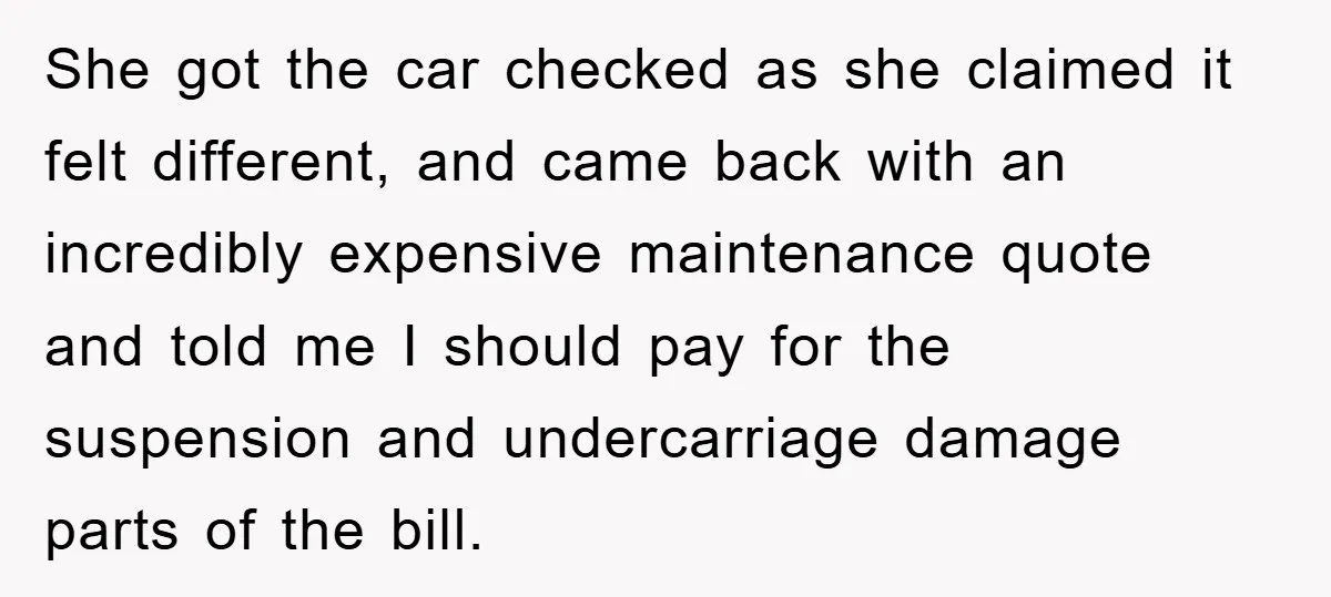 She got the car checked as she claimed it felt different, and came back with an incredibly expensive maintenance quote and told me I should pay for the suspension and...