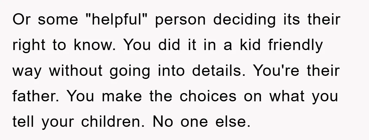 Or some "helpful" person deciding its their right to know. You did it in a kid friendly way without going into details. You're their father. You make the choices on...