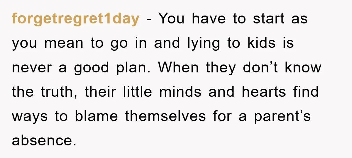 forgetregret1day − You have to start as you mean to go in and lying to kids is never a good plan. When they don’t know the truth, their little minds...