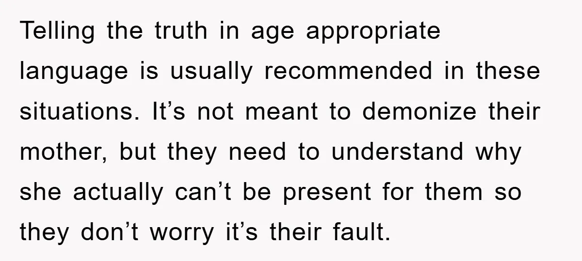 Telling the truth in age appropriate language is usually recommended in these situations. It’s not meant to demonize their mother, but they need to understand why she actually can’t be...
