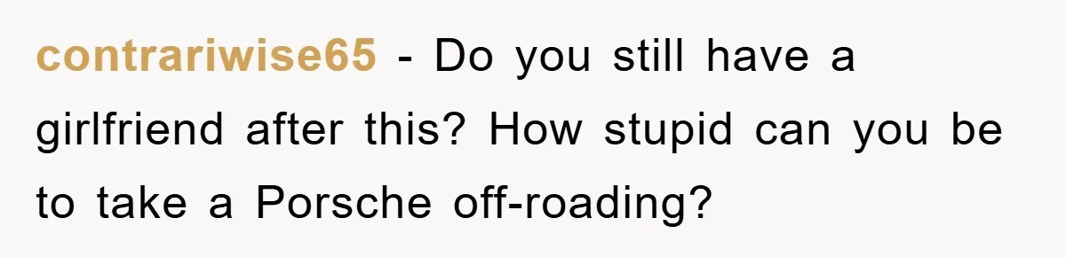 contrariwise65 − Do you still have a girlfriend after this? How stupid can you be to take a Porsche off-roading?