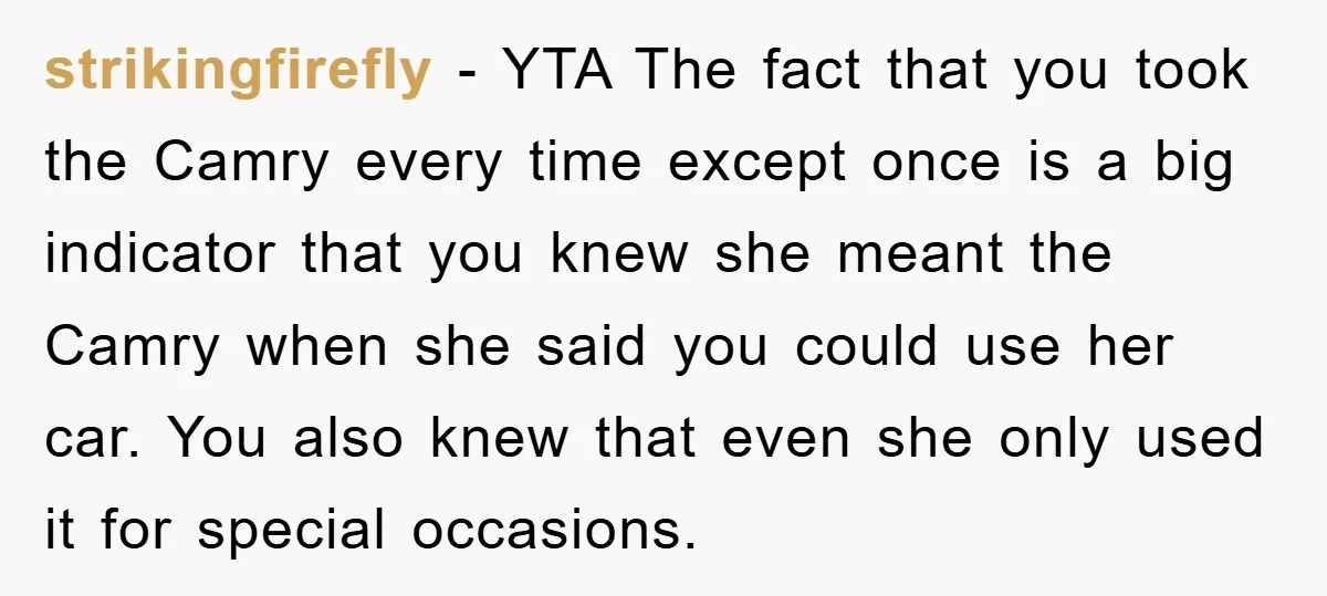 strikingfirefly − YTA The fact that you took the Camry every time except once is a big indicator that you knew she meant the Camry when she said you could...