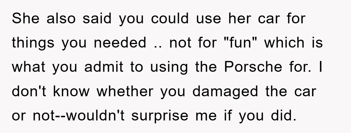 She also said you could use her car for things you needed .. not for "fun" which is what you admit to using the Porsche for. I don't know whether...