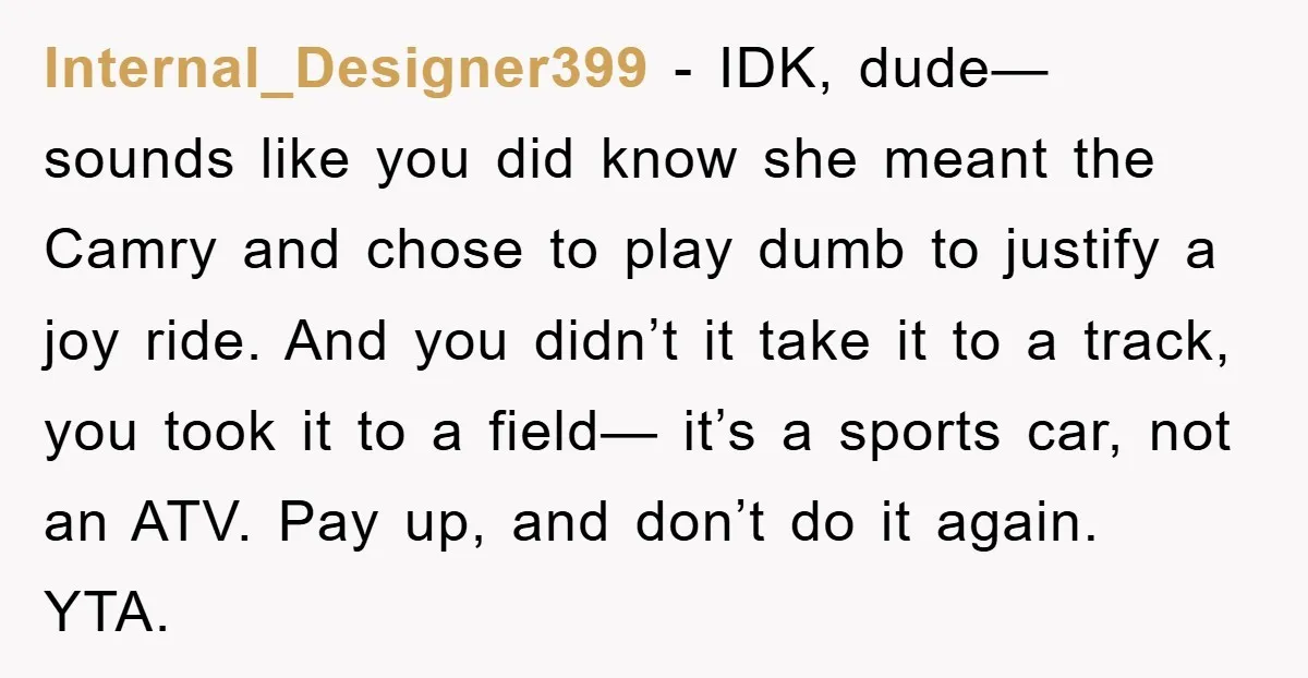 Internal_Designer399 − IDK, dude— sounds like you did know she meant the Camry and chose to play dumb to justify a joy ride. And you didn’t it take it to...