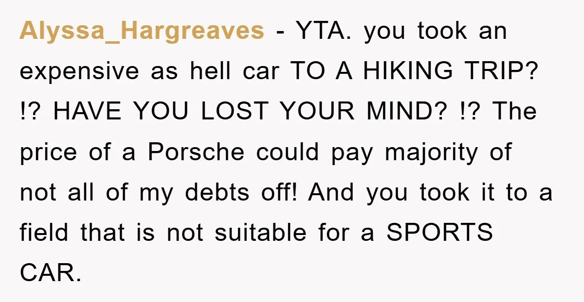 Alyssa_Hargreaves − YTA. you took an expensive as hell car TO A HIKING TRIP? !? HAVE YOU LOST YOUR MIND? !? The price of a Porsche could pay majority of...