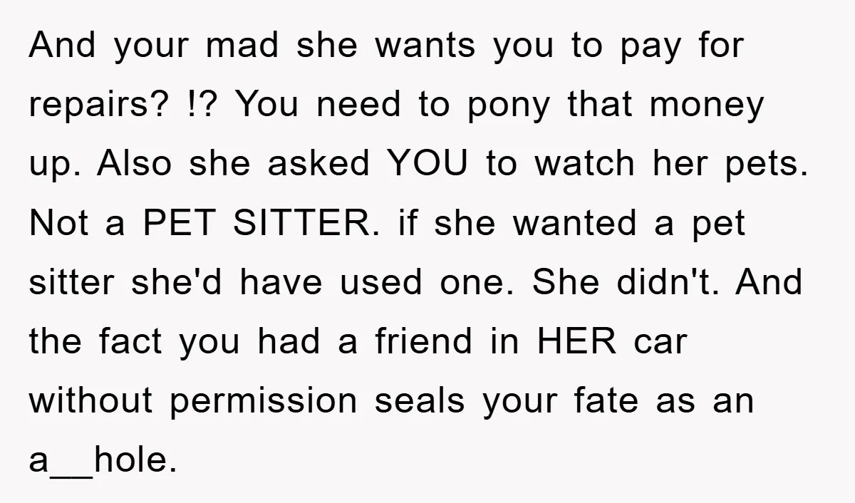 And your mad she wants you to pay for repairs? !? You need to pony that money up. Also she asked YOU to watch her pets. Not a PET SITTER....