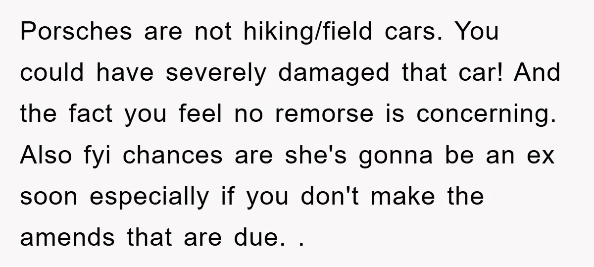 Porsches are not hiking/field cars. You could have severely damaged that car! And the fact you feel no remorse is concerning. Also fyi chances are she's gonna be an ex...