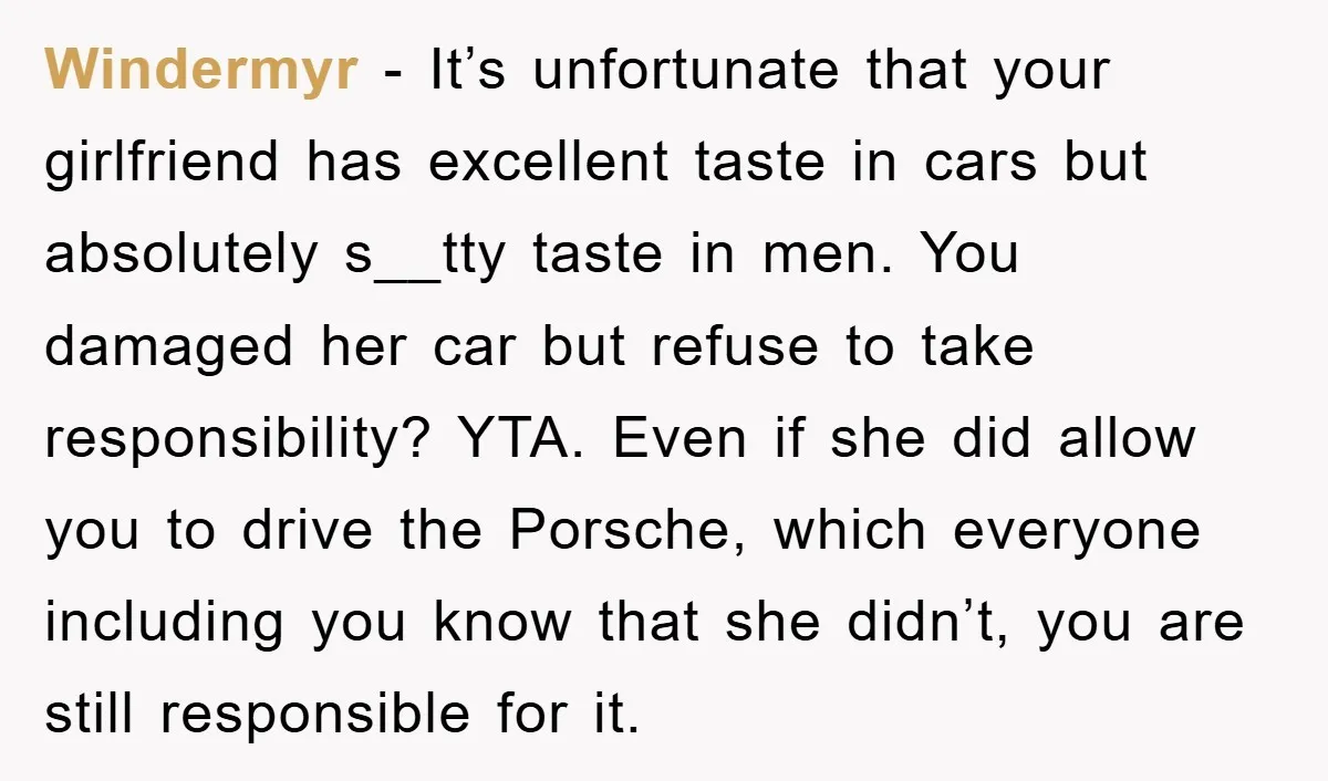 Windermyr − It’s unfortunate that your girlfriend has excellent taste in cars but absolutely s__tty taste in men. You damaged her car but refuse to take responsibility? YTA. Even if...