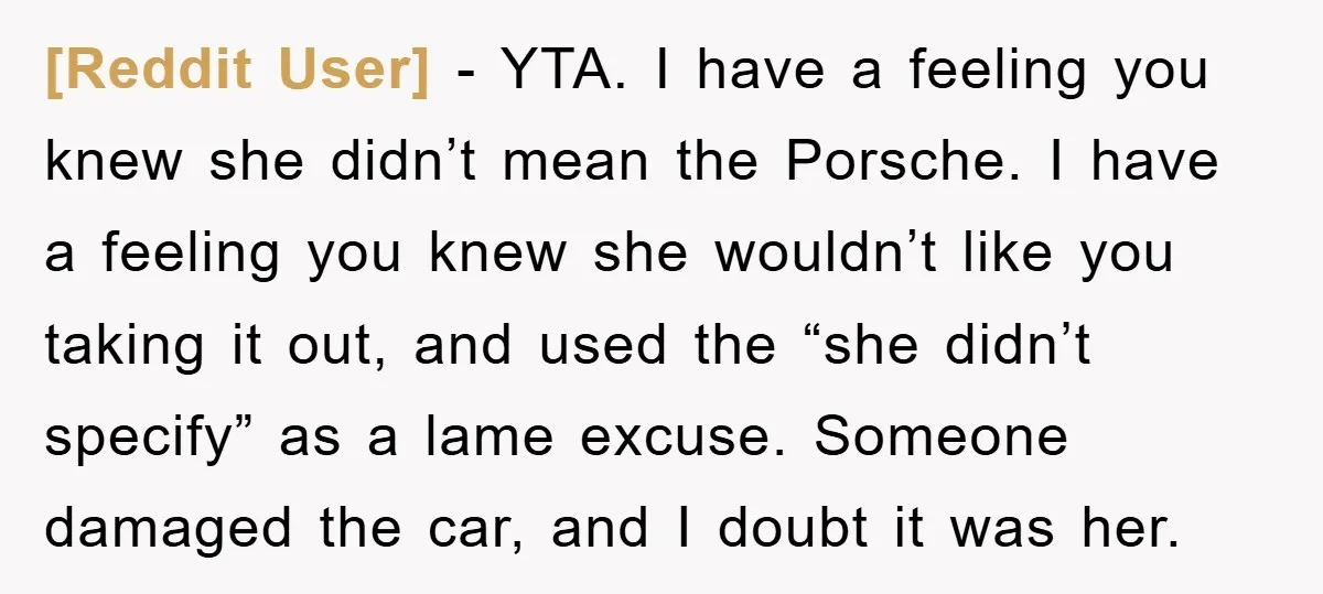 [Reddit User] − YTA. I have a feeling you knew she didn’t mean the Porsche. I have a feeling you knew she wouldn’t like you taking it out, and used...