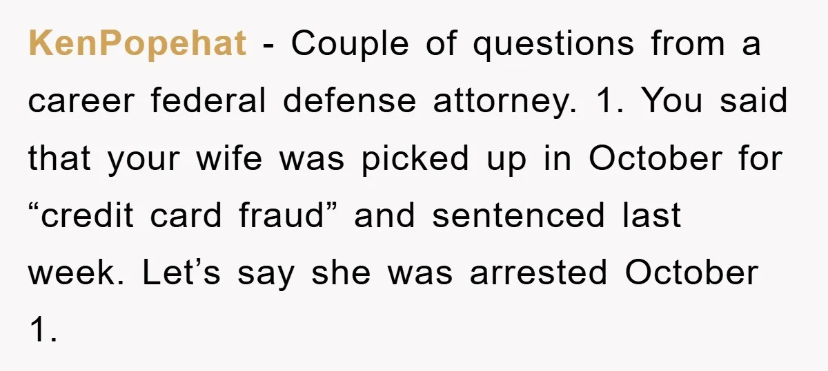 KenPopehat − Couple of questions from a career federal defense attorney. 1. You said that your wife was picked up in October for “credit card fraud” and sentenced last week....