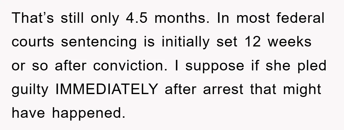 That’s still only 4.5 months. In most federal courts sentencing is initially set 12 weeks or so after conviction. I suppose if she pled guilty IMMEDIATELY after arrest that might...
