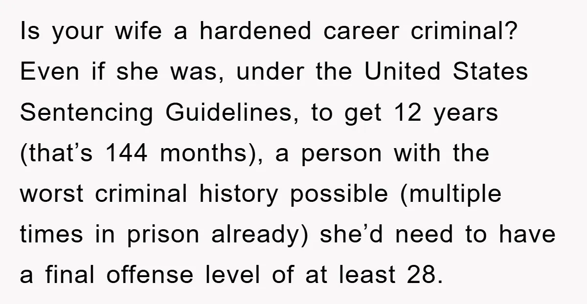 Is your wife a hardened career criminal? Even if she was, under the United States Sentencing Guidelines, to get 12 years (that’s 144 months), a person with the worst criminal...