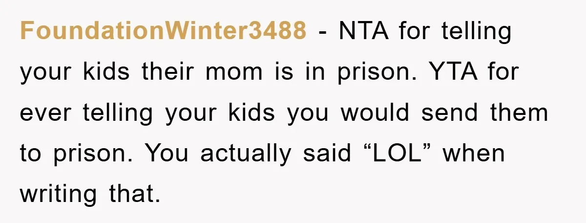 FoundationWinter3488 − NTA for telling your kids their mom is in prison. YTA for ever telling your kids you would send them to prison. You actually said “LOL” when writing...