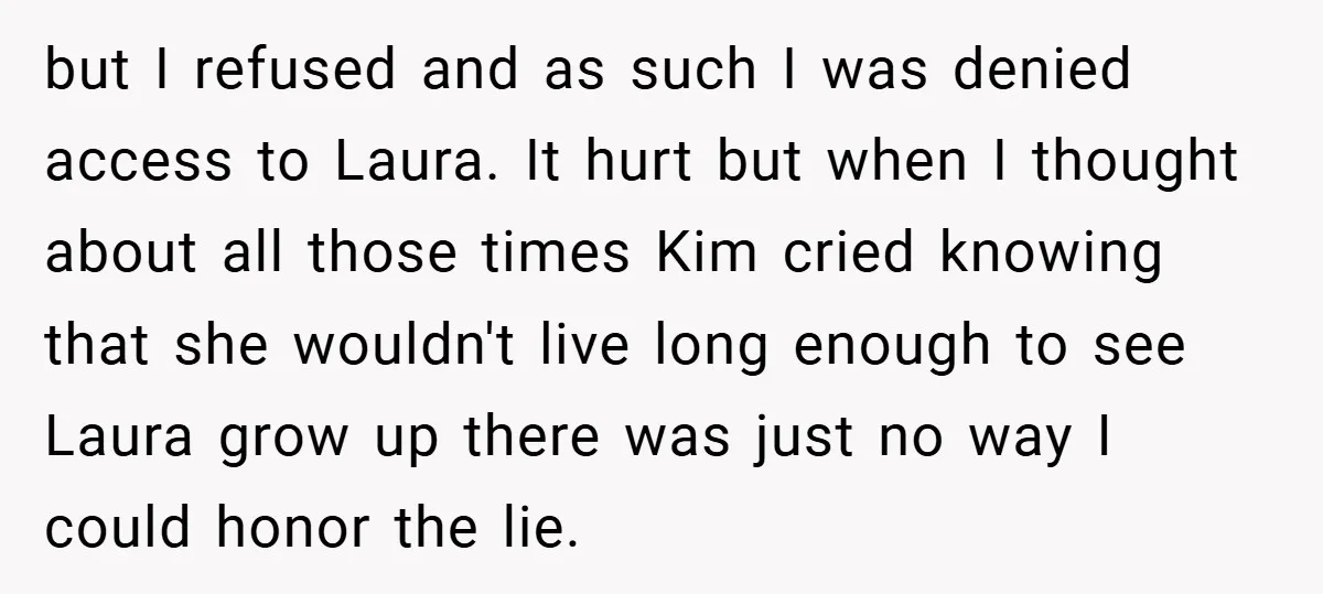 but I refused and as such I was denied access to Laura. It hurt but when I thought about all those times Kim cried knowing that she wouldn't live long...