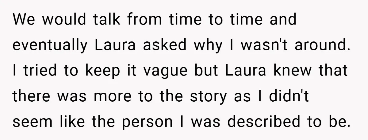 We would talk from time to time and eventually Laura asked why I wasn't around. I tried to keep it vague but Laura knew that there was more to the...