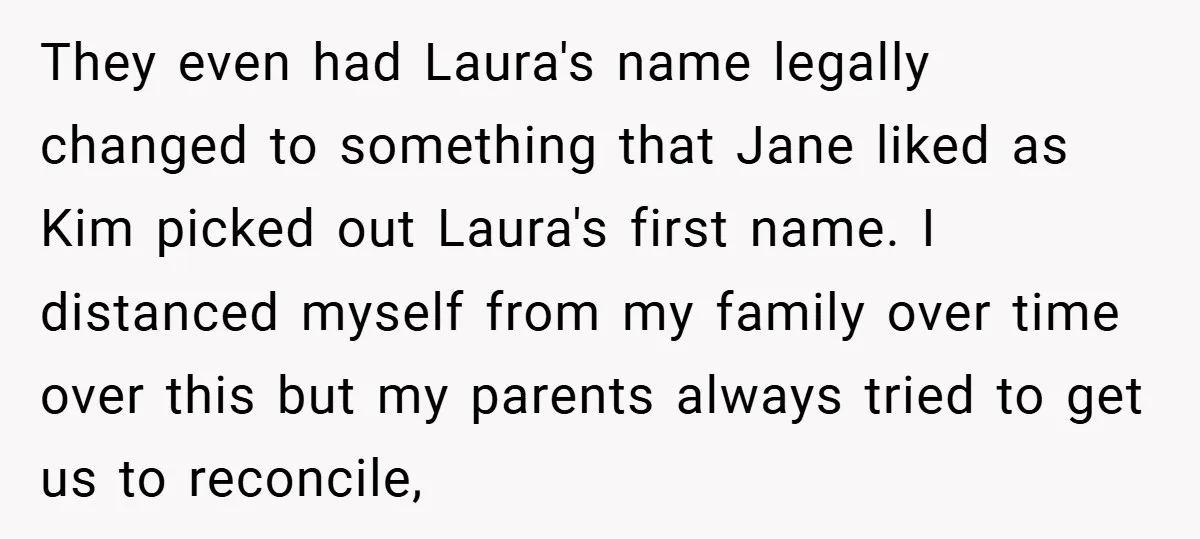They even had Laura's name legally changed to something that Jane liked as Kim picked out Laura's first name. I distanced myself from my family over time over this but...