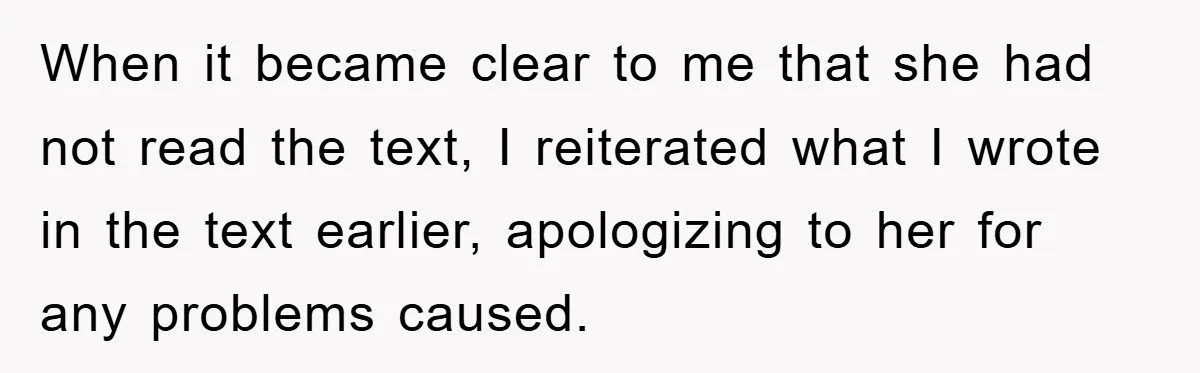 When it became clear to me that she had not read the text, I reiterated what I wrote in the text earlier, apologizing to her for any problems caused.