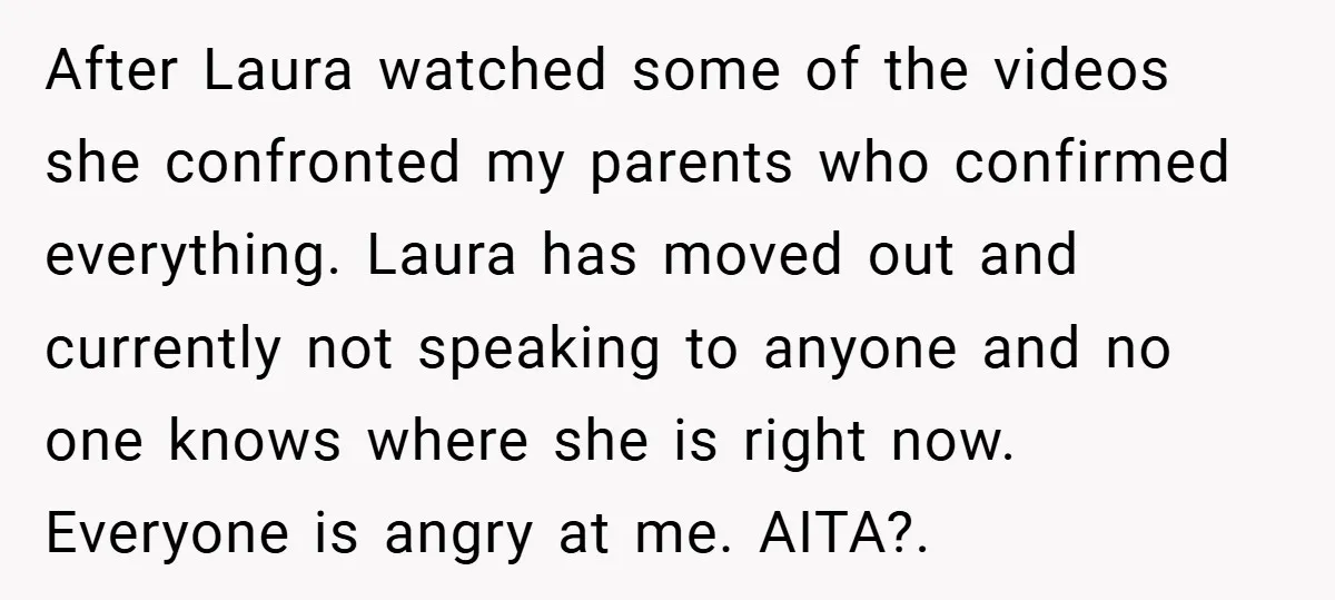 After Laura watched some of the videos she confronted my parents who confirmed everything. Laura has moved out and currently not speaking to anyone and no one knows where she...