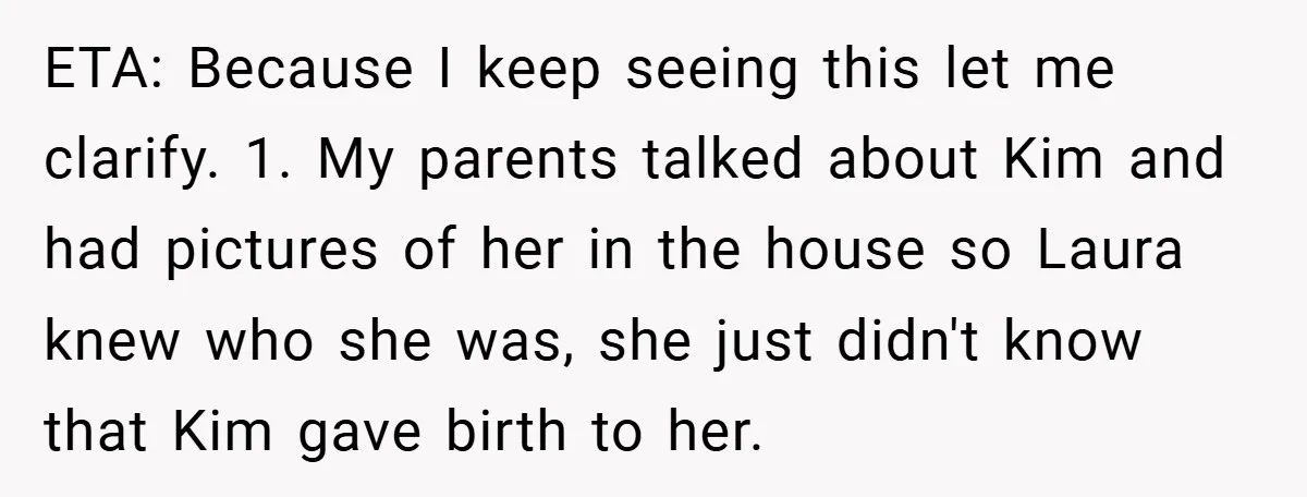 ETA: Because I keep seeing this let me clarify. 1. My parents talked about Kim and had pictures of her in the house so Laura knew who she was, she...