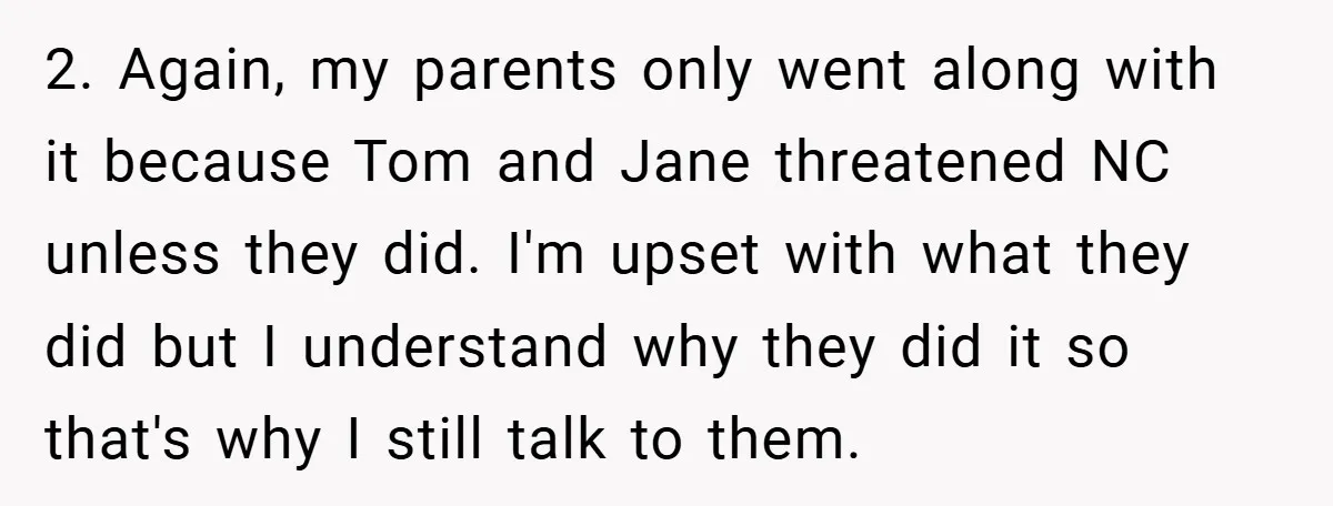 2. Again, my parents only went along with it because Tom and Jane threatened NC unless they did. I'm upset with what they did but I understand why they did...