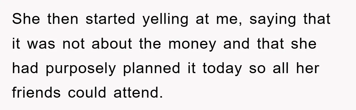 She then started yelling at me, saying that it was not about the money and that she had purposely planned it today so all her friends could attend.