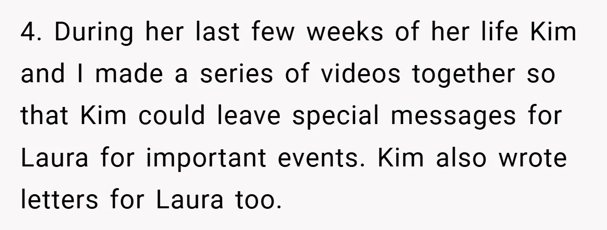 4. During her last few weeks of her life Kim and I made a series of videos together so that Kim could leave special messages for Laura for important events....