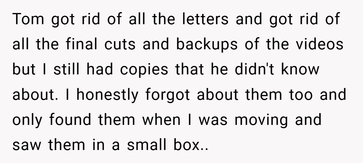 Tom got rid of all the letters and got rid of all the final cuts and backups of the videos but I still had copies that he didn't know about....