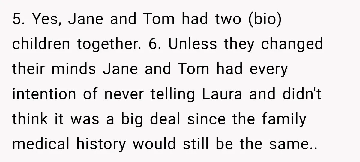 5. Yes, Jane and Tom had two (bio) children together. 6. Unless they changed their minds Jane and Tom had every intention of never telling Laura and didn't think it...