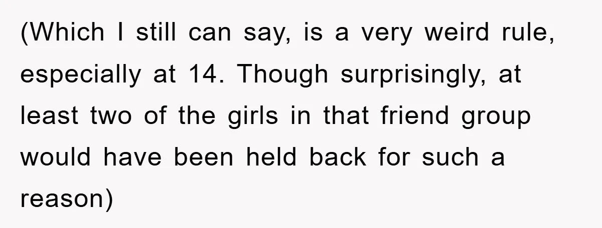 (Which I still can say, is a very weird rule, especially at 14. Though surprisingly, at least two of the girls in that friend group would have been held back...