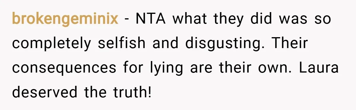 brokengeminix − NTA what they did was so completely selfish and disgusting. Their consequences for lying are their own. Laura deserved the truth!