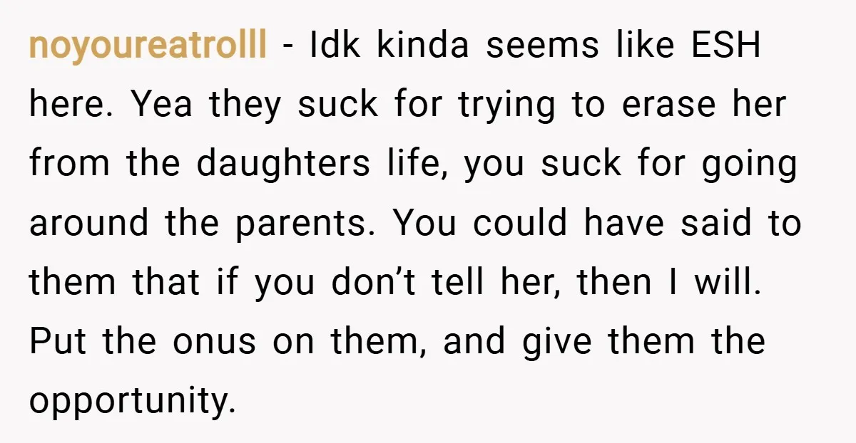 noyoureatrolll − Idk kinda seems like ESH here. Yea they suck for trying to erase her from the daughters life, you suck for going around the parents. You could have...